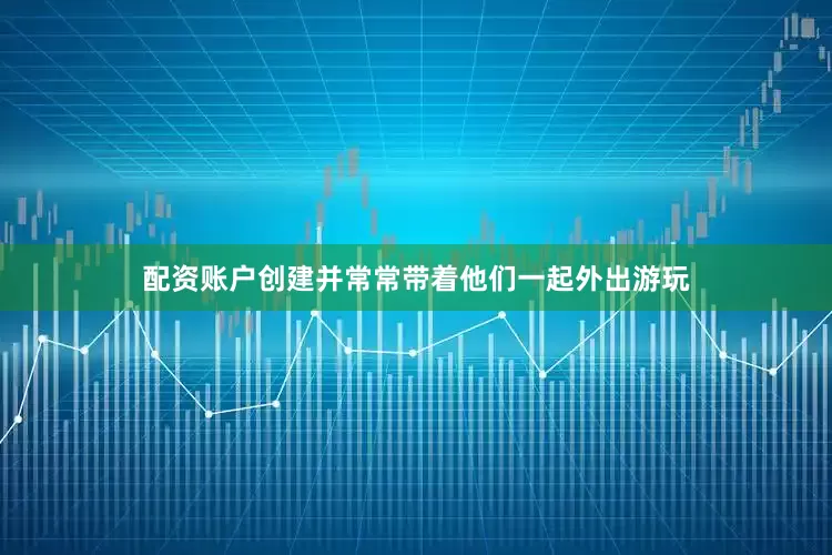 配资账户创建并常常带着他们一起外出游玩