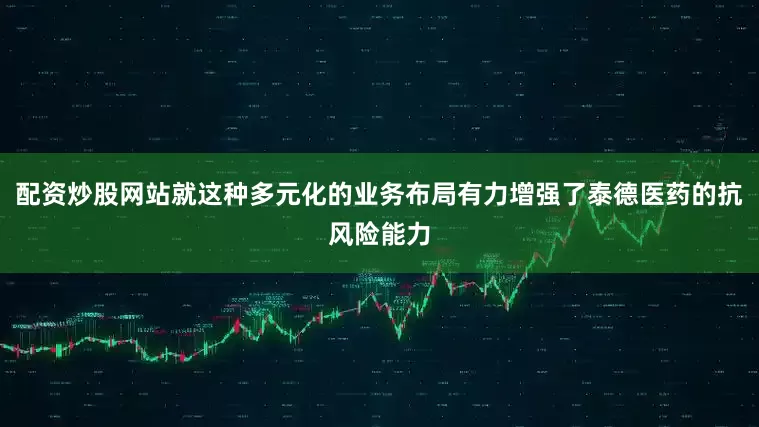 配资炒股网站就这种多元化的业务布局有力增强了泰德医药的抗风险能力