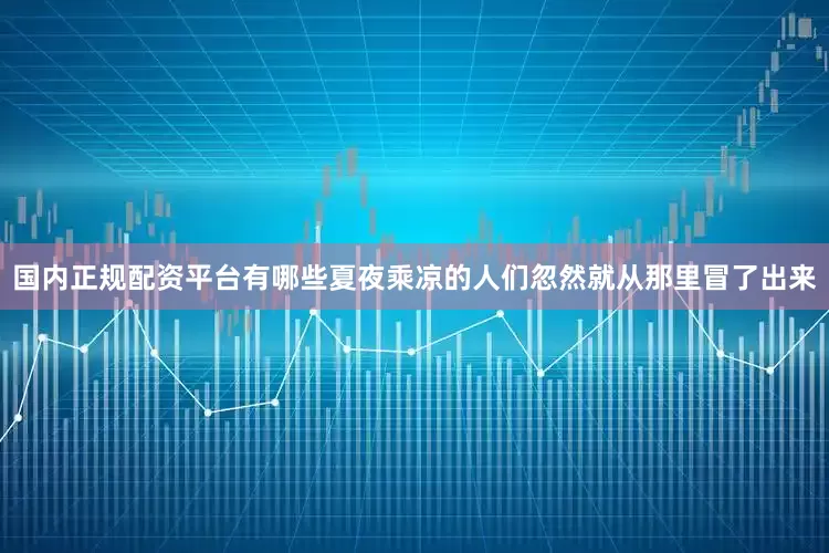 国内正规配资平台有哪些夏夜乘凉的人们忽然就从那里冒了出来