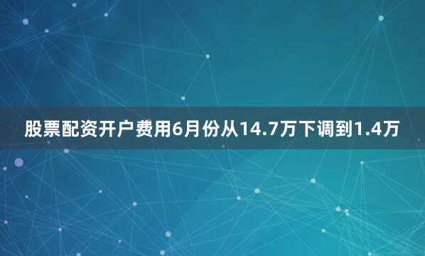 股票配资开户费用6月份从14.7万下调到1.4万