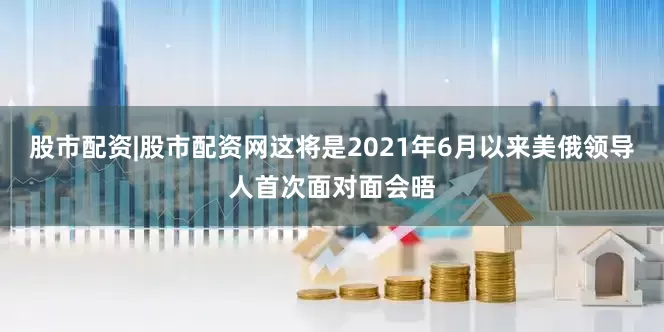 股市配资|股市配资网这将是2021年6月以来美俄领导人首次面对面会晤