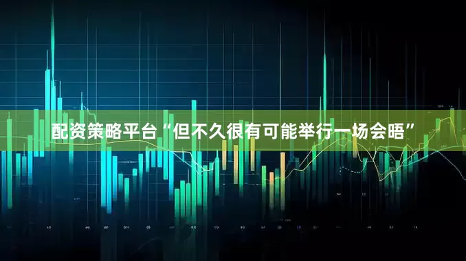 配资策略平台“但不久很有可能举行一场会晤”