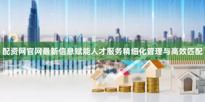 配资网官网最新信息赋能人才服务精细化管理与高效匹配