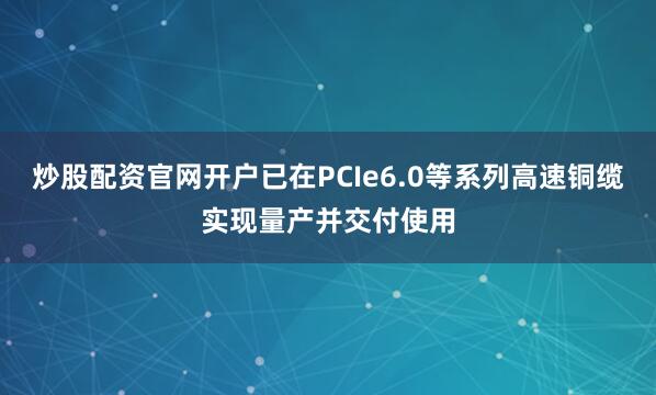 炒股配资官网开户已在PCIe6.0等系列高速铜缆实现量产并交付使用