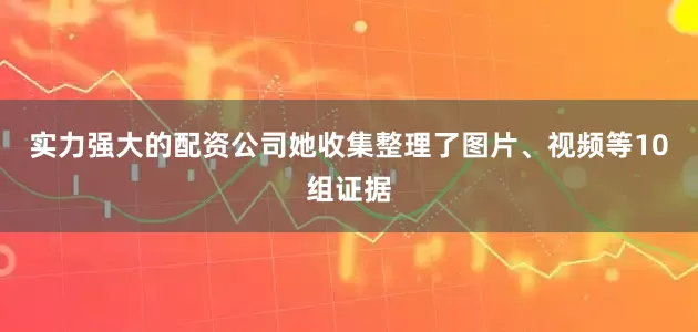 实力强大的配资公司她收集整理了图片、视频等10组证据
